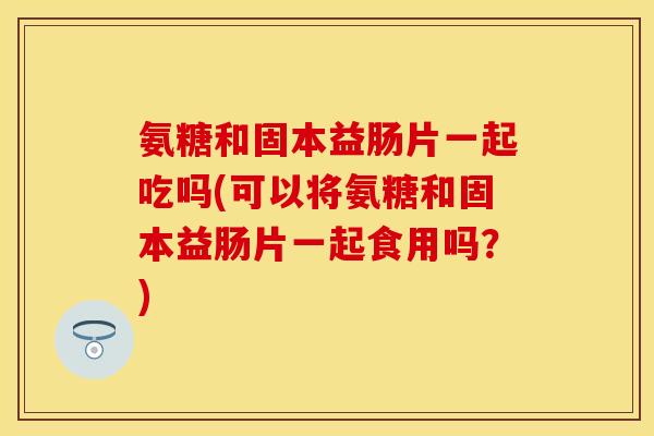 氨糖和固本益肠片一起吃吗(可以将氨糖和固本益肠片一起食用吗?)