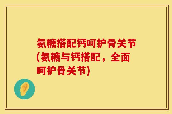 氨糖搭配钙呵护骨关节(氨糖与钙搭配，全面呵护骨关节)