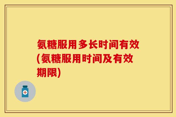 氨糖服用多长时间有效(氨糖服用时间及有效期限)