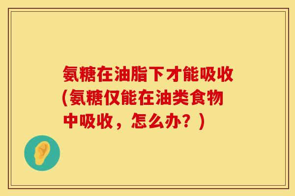 氨糖在油脂下才能吸收(氨糖仅能在油类食物中吸收,怎么办?) 氨糖在油脂下才能吸收(氨糖仅能在油类食物中吸收,怎么办?)