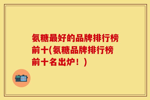 氨糖最好的品牌排行榜前十(氨糖品牌排行榜前十名出炉！)