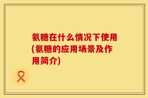 氨糖在什么情况下使用(氨糖的应用场景及作用简介)