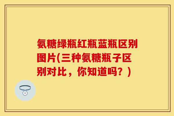 氨糖绿瓶红瓶蓝瓶区别图片(三种氨糖瓶子区别对比，你知道吗？)