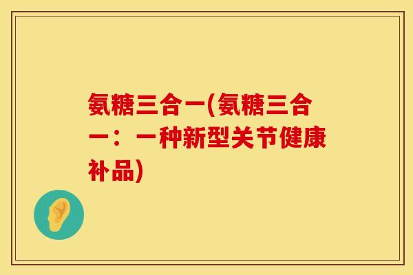 氨糖三合一(氨糖三合一:一种新型关节健康补品) 氨糖三合一(氨糖三合一:一种新型关节健康补品)