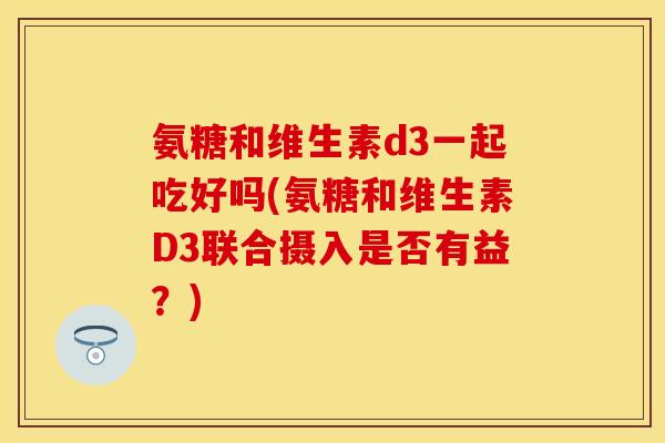 氨糖和维生素d3一起吃好吗(氨糖和维生素D3联合摄入是否有益?) 氨糖和维生素d3一起吃好吗(氨糖和维生素D3联合摄入是否有益?)