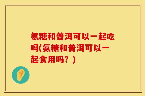 氨糖和普洱可以一起吃吗(氨糖和普洱可以一起食用吗？)