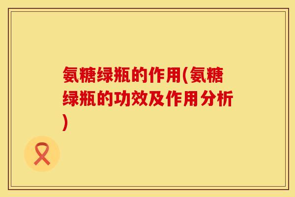 氨糖绿瓶的作用(氨糖绿瓶的功效及作用分析)