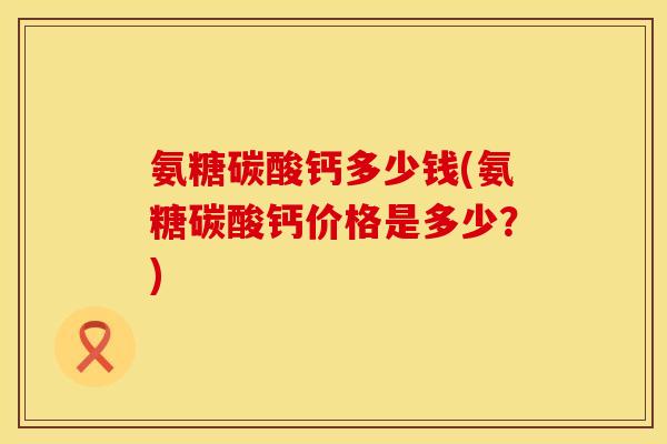 氨糖碳酸钙多少钱(氨糖碳酸钙价格是多少？)