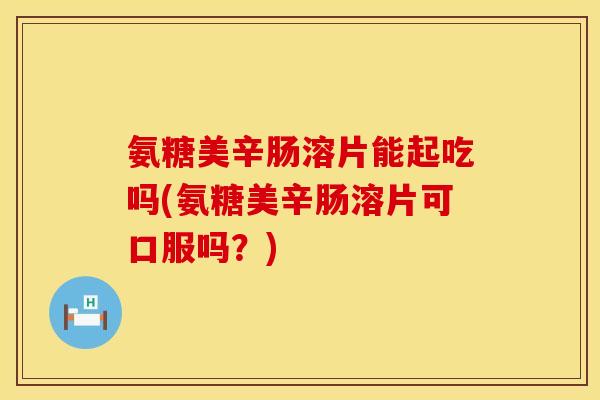 氨糖美辛肠溶片能起吃吗(氨糖美辛肠溶片可口服吗？)