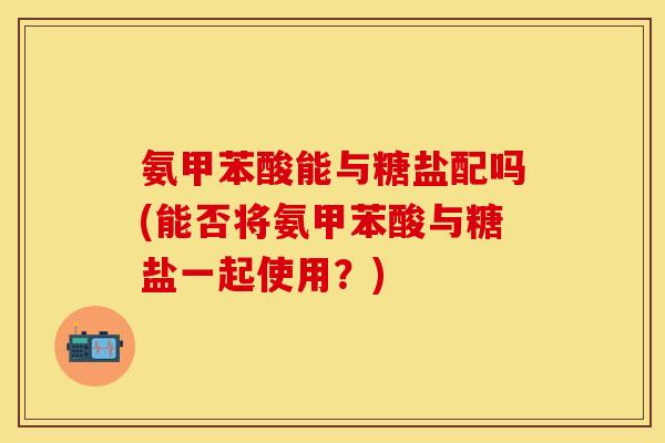 氨甲苯酸能与糖盐配吗(能否将氨甲苯酸与糖盐一起使用？)