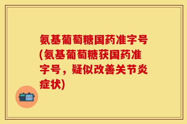 氨基葡萄糖国药准字号(氨基葡萄糖获国药准字号，疑似改善关节炎症状)