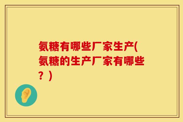 氨糖有哪些厂家生产(氨糖的生产厂家有哪些?)