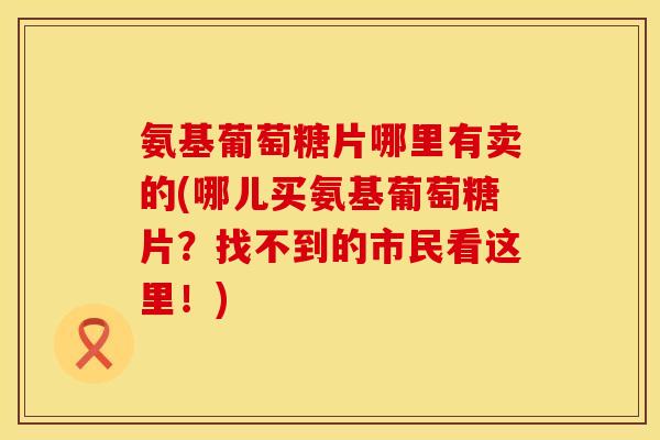 氨基葡萄糖片哪里有卖的(哪儿买氨基葡萄糖片？找不到的市民看这里！)