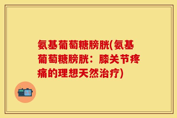 氨基葡萄糖膀胱(氨基葡萄糖膀胱:膝关节疼痛的理想天然治疗)