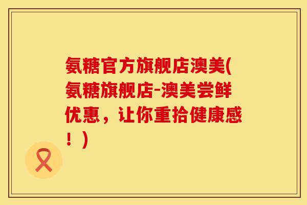 氨糖官方旗舰店澳美(氨糖旗舰店-澳美尝鲜优惠，让你重拾健康感！)