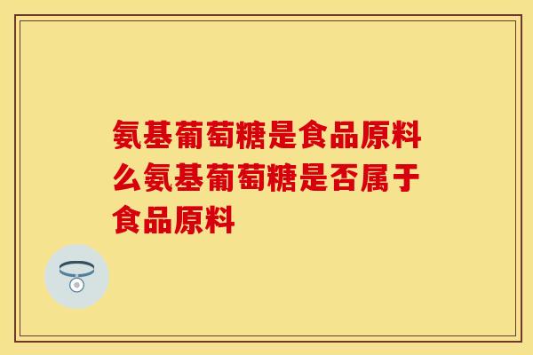 氨基葡萄糖是食品原料么氨基葡萄糖是否属于食品原料