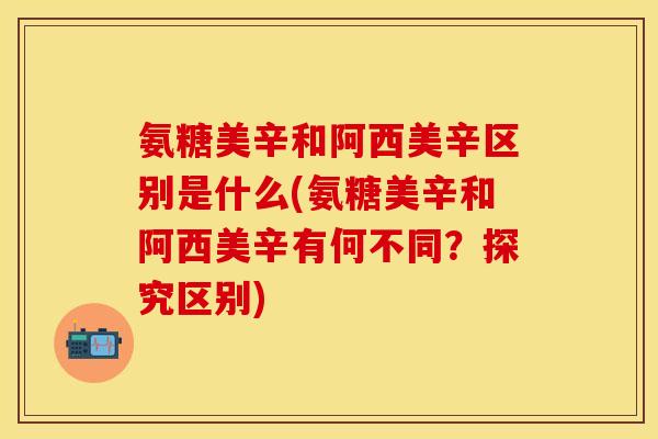 氨糖美辛和阿西美辛区别是什么(氨糖美辛和阿西美辛有何不同？探究区别)