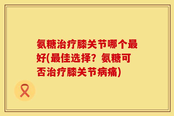 氨糖治疗膝关节哪个最好(最佳选择？氨糖可否治疗膝关节病痛)