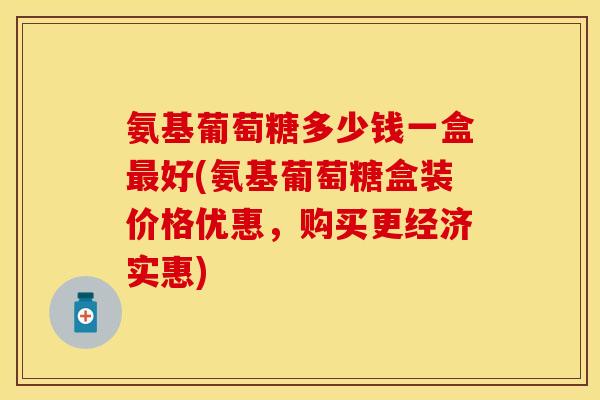 氨基葡萄糖多少钱一盒最好(氨基葡萄糖盒装价格优惠，购买更经济实惠)