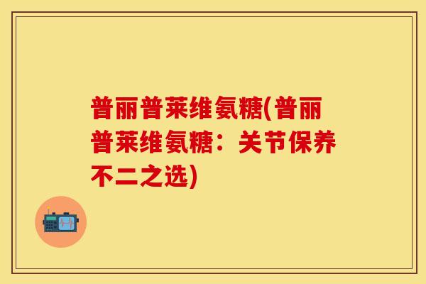 普丽普莱维氨糖(普丽普莱维氨糖：关节保养不二之选)