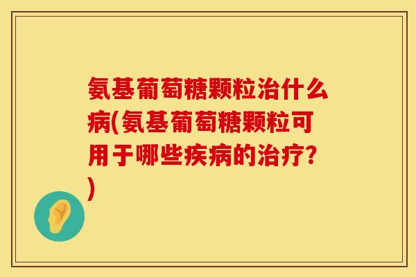 氨基葡萄糖颗粒治什么病(氨基葡萄糖颗粒可用于哪些疾病的治疗？)