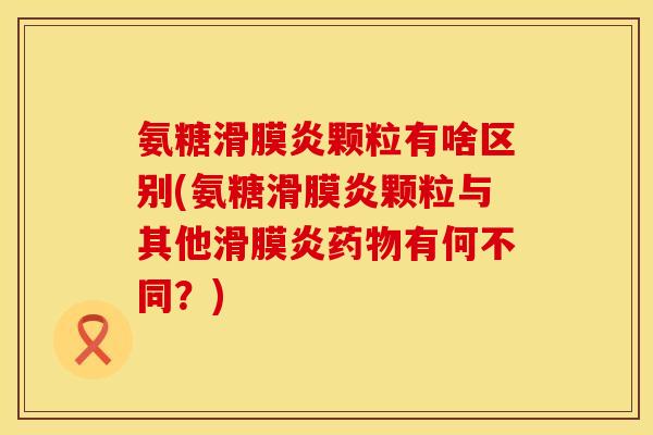 氨糖滑膜炎颗粒有啥区别(氨糖滑膜炎颗粒与其他滑膜炎药物有何不同?)