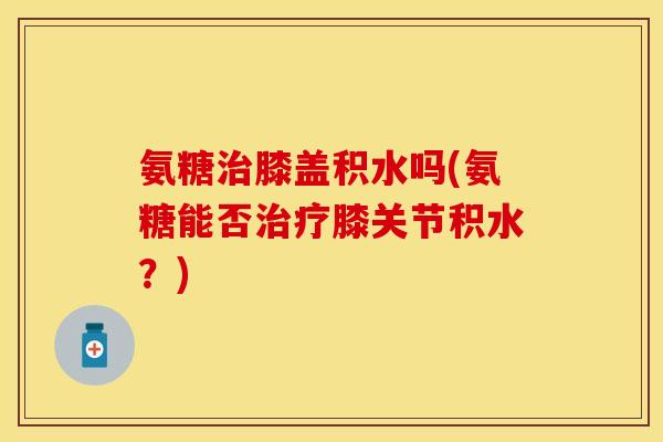 氨糖膝盖积水吗(氨糖能否膝关节积水？)