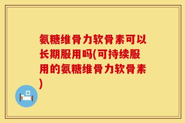 氨糖维骨力软骨素可以长期服用吗(可持续服用的氨糖维骨力软骨素)