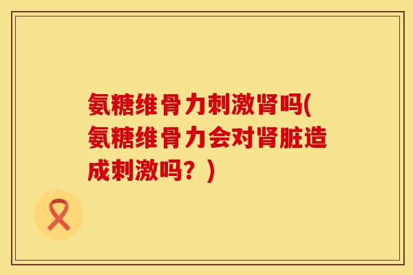 氨糖维骨力刺激吗(氨糖维骨力会对脏造成刺激吗?) 氨糖维骨力刺激吗(氨糖维骨力会对脏造成刺激吗?)