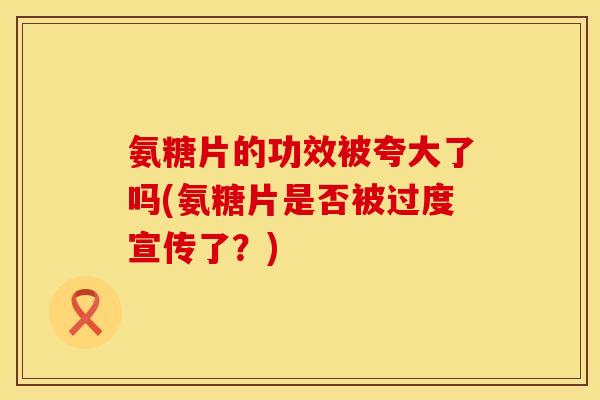 氨糖片的功效被夸大了吗(氨糖片是否被过度宣传了？)