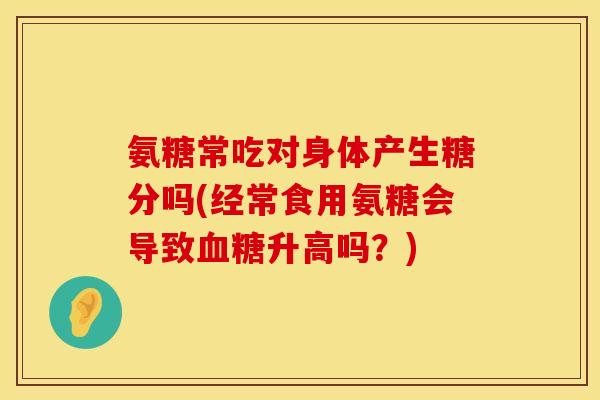 氨糖常吃对身体产生糖分吗(经常食用氨糖会导致血糖升高吗？)