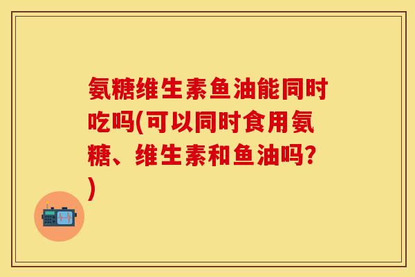 氨糖维生素鱼油能同时吃吗(可以同时食用氨糖、维生素和鱼油吗?) 氨糖维生素鱼油能同时吃吗(可以同时食用氨糖、维生素和鱼油吗?)