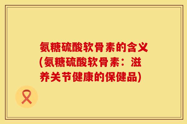 氨糖硫酸软骨素的含义(氨糖硫酸软骨素：滋养关节健康的保健品)