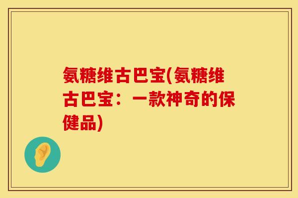 氨糖维古巴宝(氨糖维古巴宝：一款神奇的保健品)