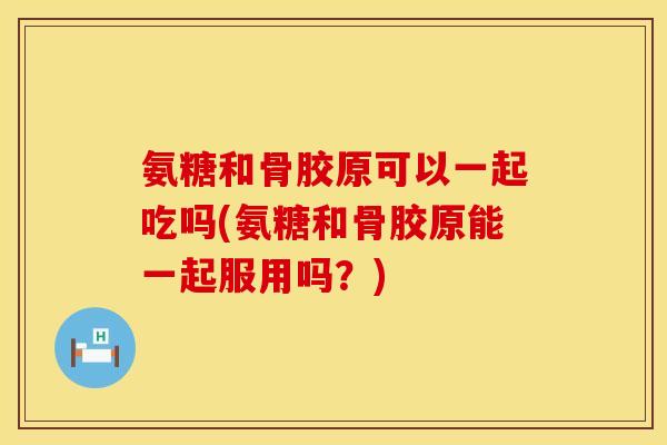 氨糖和骨胶原可以一起吃吗(氨糖和骨胶原能一起服用吗？)