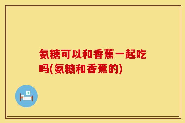 氨糖可以和香蕉一起吃吗(氨糖和香蕉的)