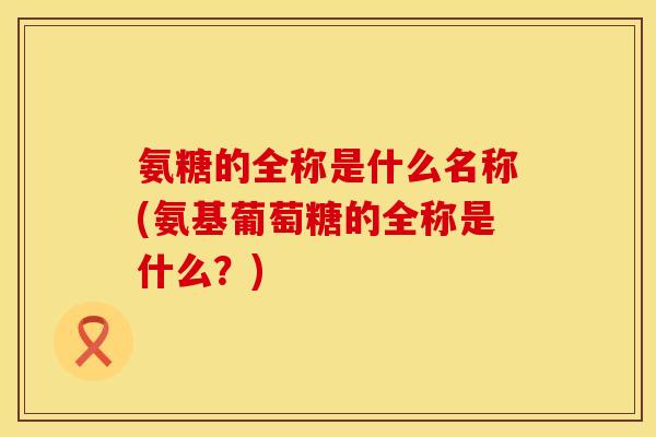 氨糖的全称是什么名称(氨基葡萄糖的全称是什么?) 氨糖的全称是什么名称(氨基葡萄糖的全称是什么?)