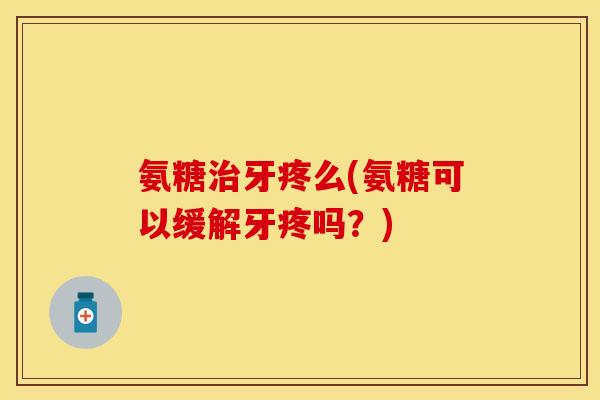 氨糖治牙疼么(氨糖可以缓解牙疼吗？)