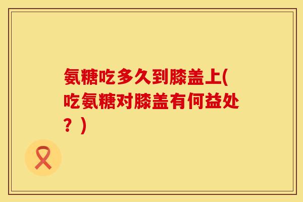氨糖吃多久到膝盖上(吃氨糖对膝盖有何益处?) 氨糖吃多久到膝盖上(吃氨糖对膝盖有何益处?)