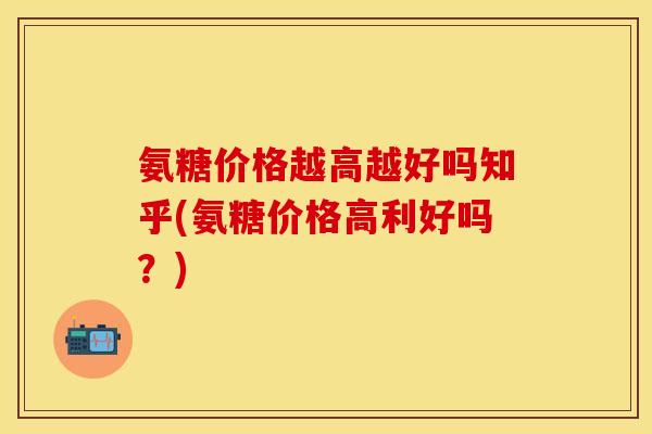 氨糖价格越高越好吗知乎(氨糖价格高利好吗？)
