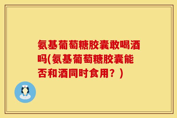氨基葡萄糖胶囊敢喝酒吗(氨基葡萄糖胶囊能否和酒同时食用？)