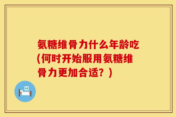 氨糖维骨力什么年龄吃(何时开始服用氨糖维骨力更加合适？)