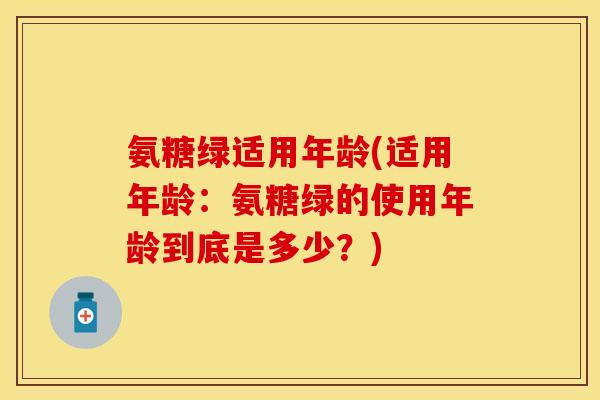 氨糖绿适用年龄(适用年龄:氨糖绿的使用年龄到底是多少?) 氨糖绿适用年龄(适用年龄:氨糖绿的使用年龄到底是多少?)