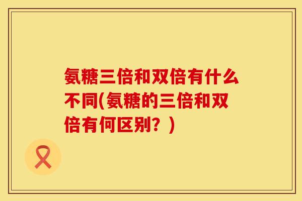 氨糖三倍和双倍有什么不同(氨糖的三倍和双倍有何区别?) 氨糖三倍和双倍有什么不同(氨糖的三倍和双倍有何区别?)