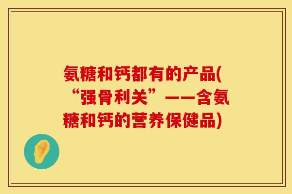 氨糖和钙都有的产品(“强骨利关”——含氨糖和钙的营养保健品)