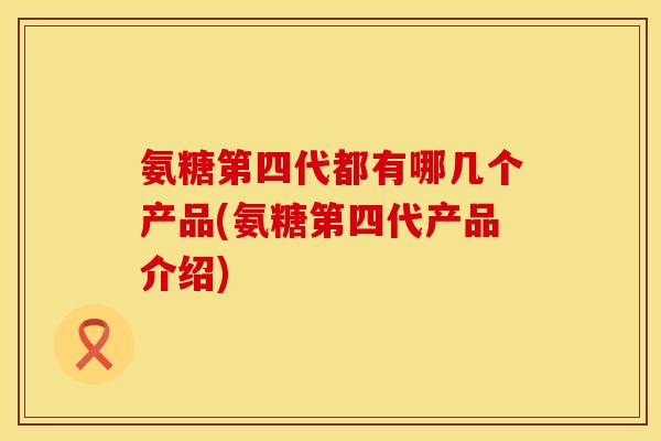 氨糖第四代都有哪几个产品(氨糖第四代产品介绍)
