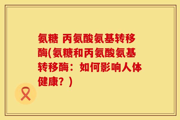 氨糖 丙氨酸氨基转移酶(氨糖和丙氨酸氨基转移酶:如何影响人体健康?) 氨糖 丙氨酸氨基转移酶(氨糖和丙氨酸氨基转移酶:如何影响人体健康?)