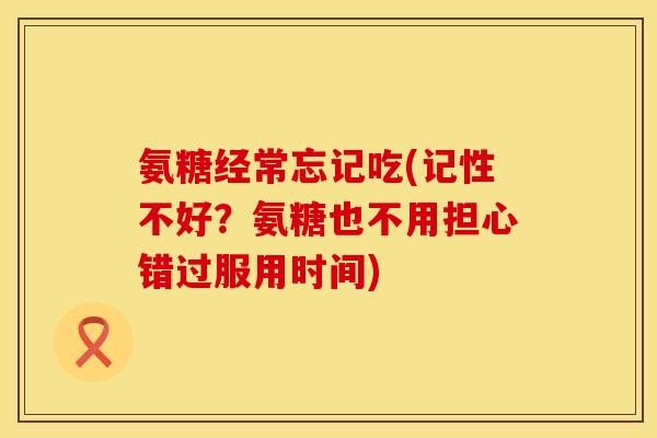 氨糖经常忘记吃(记性不好?氨糖也不用担心错过服用时间) 氨糖经常忘记吃(记性不好?氨糖也不用担心错过服用时间)