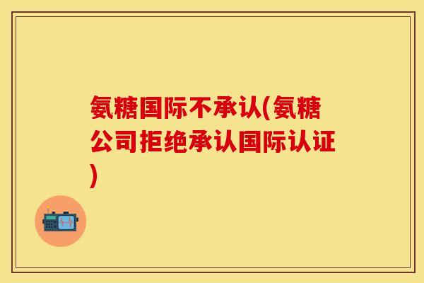 氨糖国际不承认(氨糖公司拒绝承认国际认证)