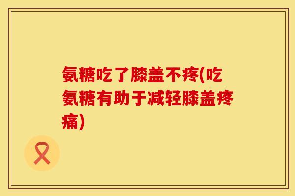 氨糖吃了膝盖不疼(吃氨糖有助于减轻膝盖疼痛)